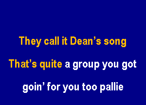 They call it Dean's song

That's quite a group you got

goin, for you too pallie