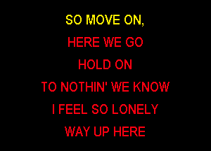 SO MOVE ON,
HERE WE GO
HOLD ON

TO NOTHIN' WE KNOW
I FEEL SO LONELY
WAY UP HERE