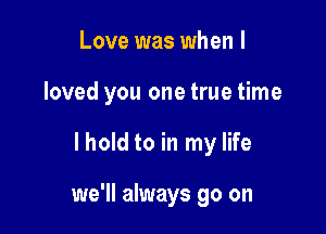 Love was when I
loved you one true time

lhold to in my life

we'll always go on