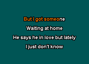 Butl got someone

Waiting at home

He says he in love but lately

ljust don't know