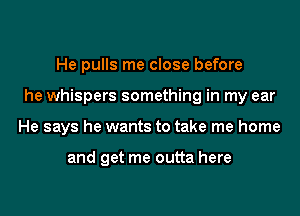 He pulls me close before
he whispers something in my ear
He says he wants to take me home

and get me outta here