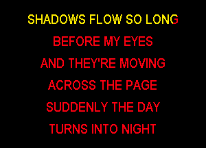 SHADOWS FLOW SO LONG
BEFORE MY EYES
AND THEY'RE MOVING
ACROSS THE PAGE
SUDDENLY THE DAY
TURNS INTO NIGHT