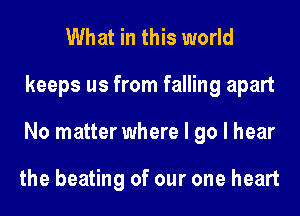 What in this world
keeps us from falling apart
No matter where I go I hear

the beating of our one heart