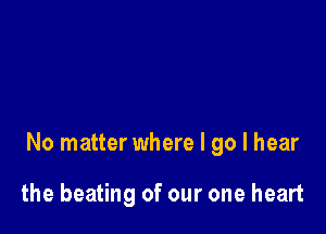 No matter where I go I hear

the beating of our one heart