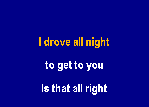 I drove all night

to get to you

Is that all right