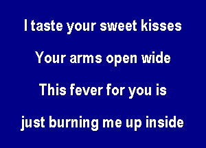 I taste your sweet kisses
Your arms open wide

This fever for you is

just burning me up inside