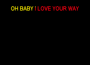OH BABY I LOVE YOUR WAY