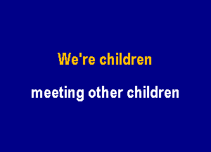We're children

meeting other children