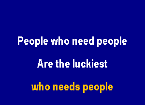 People who need people

Are the luckiest

who needs people