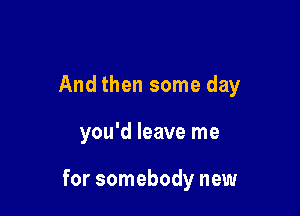 And then some day

you'd leave me

for somebody new