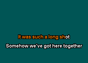 It was such a long shot

Somehow we've got here together