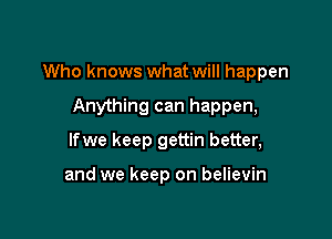 Who knows what will happen

Anything can happen,
lfwe keep gettin better,

and we keep on believin