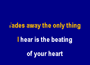 fades away the only thing

lhear is the beating

of your heart
