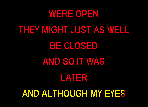 WERE OPEN
THEY MIGHT JUST AS WELL
BE CLOSED

AND 80 IT WAS
LATER
AND ALTHOUGH MY EYES