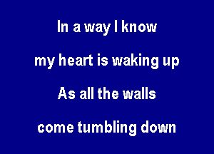 In a way I know

my heart is waking up

As all the walls

come tumbling down