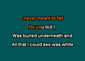 I never meant to fall

for you but I,

Was buried underneath and

All that I could see was white