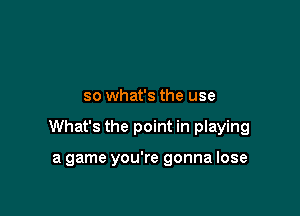 so what's the use

What's the point in playing

a game you're gonna lose