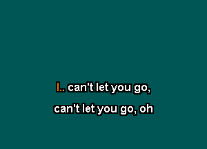 l.. can't let you go,

can't let you go, oh