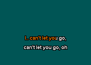 l.. can't let you go,

can't let you go, oh