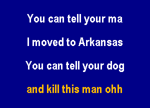 You can tell your ma

I moved to Arkansas

You can tell your dog

and kill this man ohh