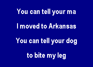 You can tell your ma

I moved to Arkansas

You can tell your dog

to bite my leg