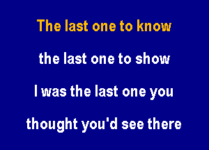 The last one to know

the last one to show

I was the last one you

thought you'd see there