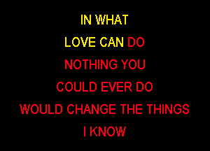 IN WHAT
LOVE CAN DO
NOTHING YOU

COULD EVER DO
WOULD CHANGE THE THINGS
I KNOW