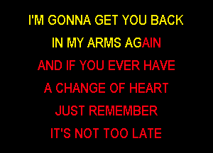 I'M GONNA GET YOU BACK
IN MY ARMS AGAIN
AND IF YOU EVER HAVE
A CHANGE OF HEART
JUST REMEMBER

IT'S NOT TOO LATE l