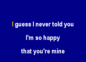 I guess I never told you

I'm so happy

that you're mine