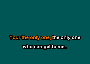 Your the only one. the only one

who can get to me..