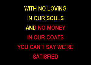 WITH NO LOVING
IN OUR SOULS
AND NO MONEY

IN OUR COATS
YOU CAN'T SAY WE'RE
SATISFIED