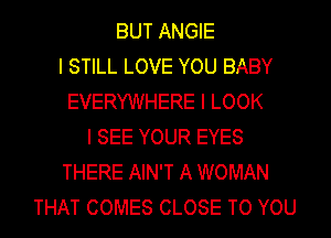 BUT ANGIE
I STILL LOVE YOU BABY
EVERYWHERE I LOOK
I SEE YOUR EYES
THERE AIN'T A WOMAN
THAT COMES CLOSE TO YOU