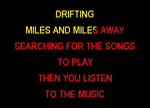 DRIFTING
MILES AND MILES AWAY
SEARCHING FOR THE SONGS

TO PLAY
THEN YOU LISTEN
TO THE MUSIC
