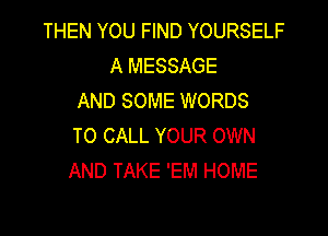 THEN YOU FIND YOURSELF
A MESSAGE
AND SOME WORDS

TO CALL YOUR OWN
AND TAKE 'EM HOME