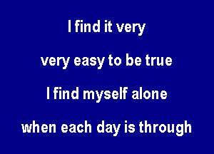 I find it very
very easy to be true

lfind myself alone

when each day is through