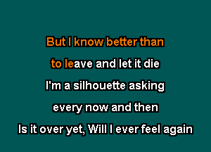 Butl know better than
to leave and let it die
I'm a silhouette asking

every now and then

Is it over yet, Will I ever feel again