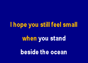 I hope you still feel small

when you stand

beside the ocean