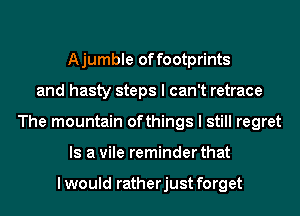 Ajumble offootprints
and hasty steps I can't retrace
The mountain ofthings I still regret
Is a vile reminder that

I would ratherjust forget