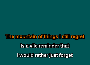 The mountain ofthings I still regret

Is a vile reminder that

I would ratherjust forget