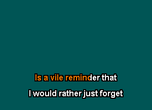 Is a vile reminder that

I would ratherjust forget