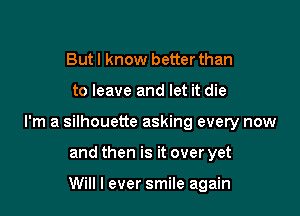 Butl know better than

to leave and let it die

I'm a silhouette asking every now

and then is it over yet

Will I ever smile again