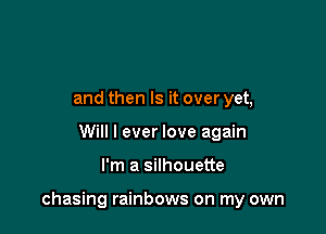 and then Is it over yet,
Will I ever love again

I'm a silhouette

chasing rainbows on my own