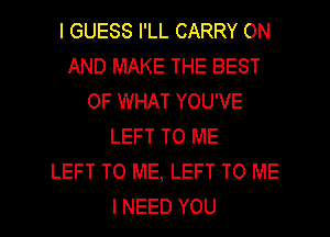 I GUESS I'LL CARRY ON
AND MAKE THE BEST
OF WHAT YOU'VE
LEFT TO ME
LEFT TO ME, LEFT TO ME
I NEED YOU