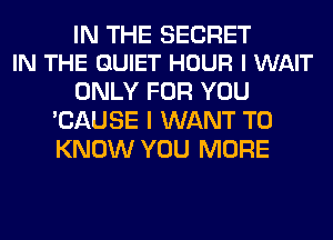 IN THE SECRET
IN THE QUIET HOUR l WAIT

ONLY FOR YOU
'CAUSE I WANT TO
KNOW YOU MORE
