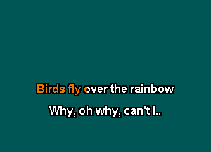 Birds fly over the rainbow

Why, oh why, can't I..