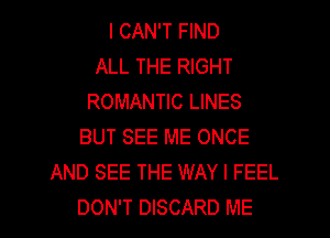 I CAN'T FIND
ALL THE RIGHT
ROMANTIC LINES
BUT SEE ME ONCE
AND SEE THE WAY I FEEL
DON'T DISCARD ME