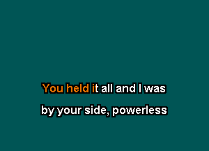 You held it all and lwas

by your side, powerless