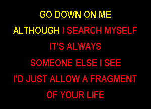 GO DOWN ON ME
ALTHOUGH I SEARCH MYSELF
IT'S ALWAYS
SOMEONE ELSE I SEE
I'D JUST ALLOW A FRAGMENT
OF YOUR LIFE
