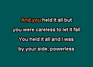 And you held it all but
you were careless to let it fall

You held it all and lwas

by your side, powerless