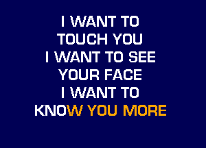 I WANT TO
TOUCH YOU
I WANT TO SEE

YOUR FACE
I WANT TO
KNOW YOU MORE